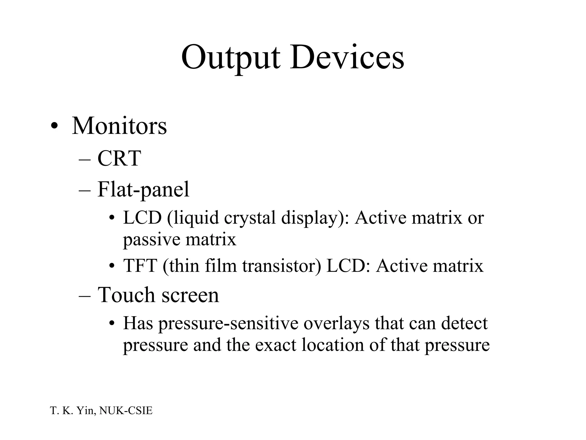 Output Devices Monitors CRT Flat-panel LCD (liquid crystal display): Active matrix or passive matrix TFT (thin film transistor) LCD: Active matrix Touch screen Has pressure-sensitive overlays that can detect pressure and the exact location of that pressure 