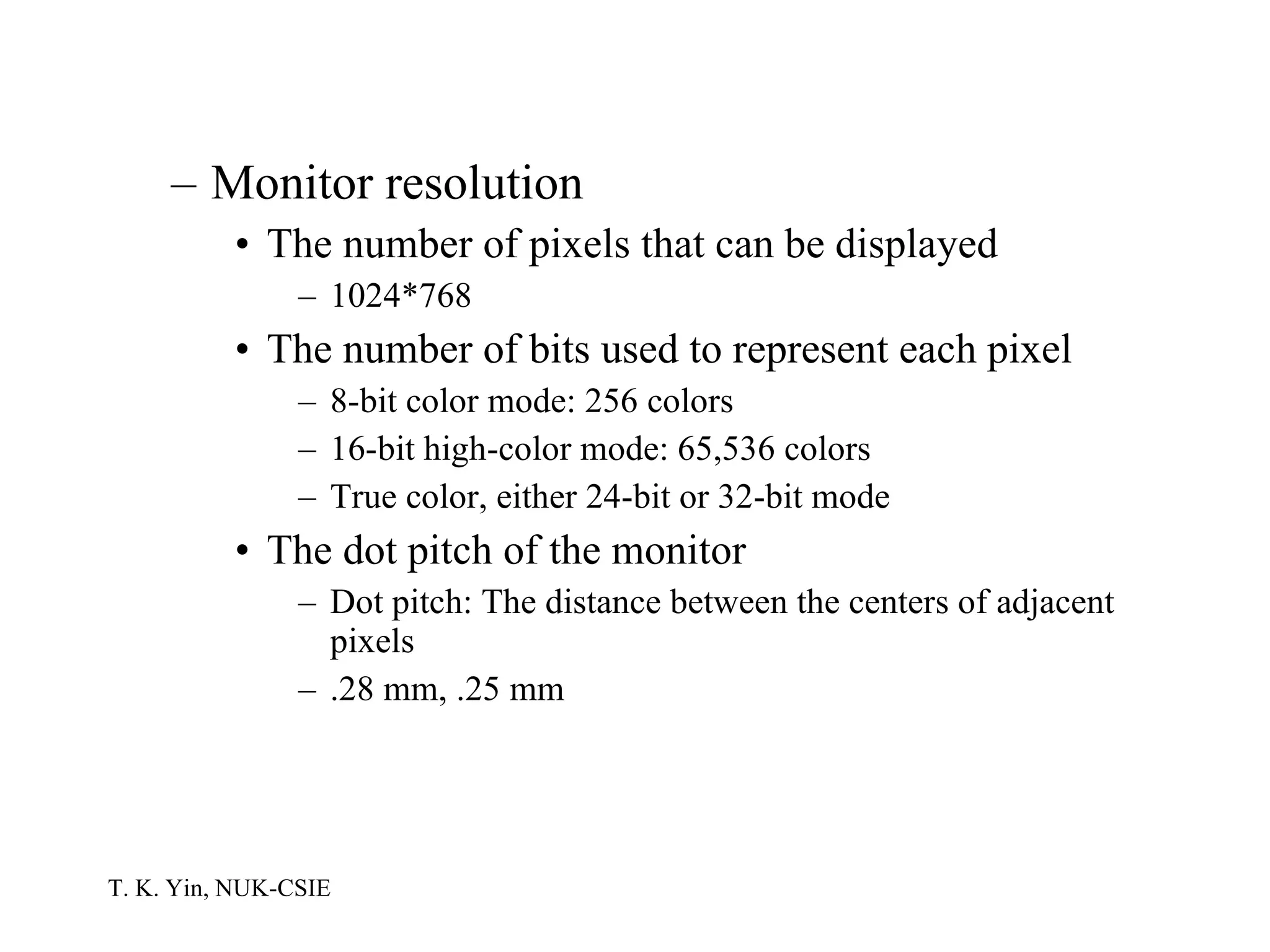 Monitor resolution The number of pixels that can be displayed 1024*768 The number of bits used to represent each pixel 8-bit color mode: 256 colors 16-bit high-color mode: 65,536 colors True color, either 24-bit or 32-bit mode The dot pitch of the monitor Dot pitch: The distance between the centers of adjacent pixels .28 mm, .25 mm 