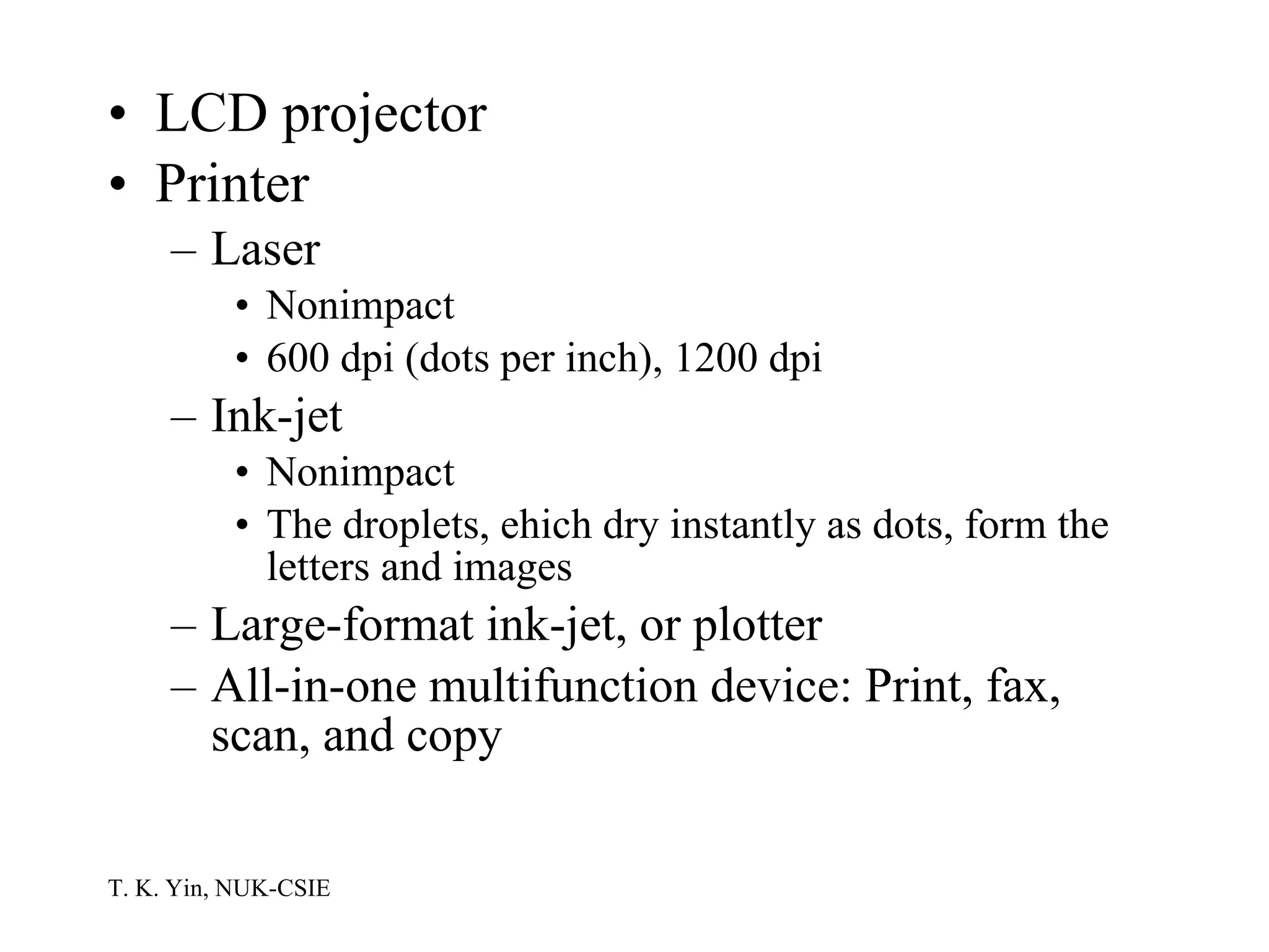 LCD projector Printer Laser Nonimpact 600 dpi (dots per inch), 1200 dpi Ink-jet  Nonimpact The droplets, ehich dry instantly as dots, form the letters and images Large-format ink-jet, or plotter All-in-one multifunction device: Print, fax, scan, and copy 