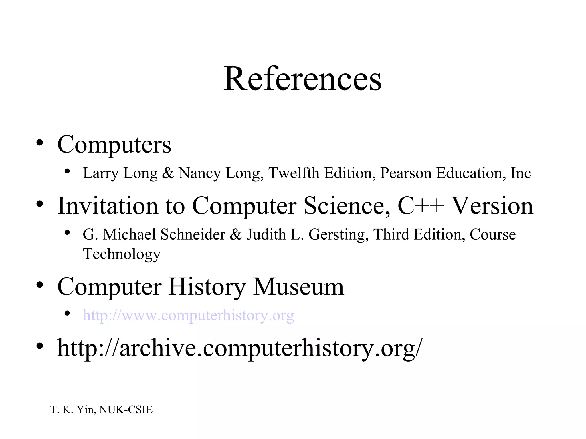 References Computers Larry Long & Nancy Long, Twelfth Edition, Pearson Education, Inc Invitation to Computer Science, C++ Version G. Michael Schneider & Judith L. Gersting, Third Edition, Course Technology Computer History Museum http://www .computerhistory .org http://archive.computerhistory.org/ 