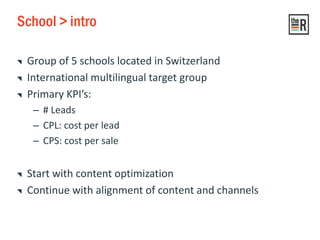 School > intro
Group of 5 schools located in Switzerland
International multilingual target group
Primary KPI’s:
– # Leads
– CPL: cost per lead
– CPS: cost per sale
Start with content optimization
Continue with alignment of content and channels
 