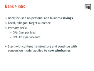 Bank > intro
Bank focused on personal and business savings
Local, bilingual target audience
Primary KPI’s:
– CPL: Cost per lead
– CPA: Cost per account
Start with content (re)structure and continue with
conversion model applied to new wireframes
 