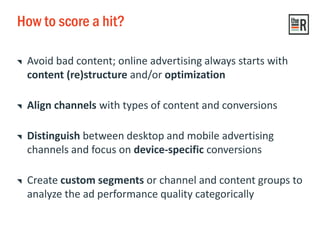 How to score a hit?
Avoid bad content; online advertising always starts with
content (re)structure and/or optimization
Align channels with types of content and conversions
Distinguish between desktop and mobile advertising
channels and focus on device-specific conversions
Create custom segments or channel and content groups to
analyze the ad performance quality categorically
 