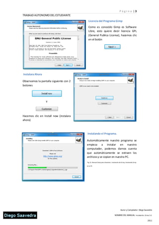 P ági n a |3
TRABAJO AUTONOMO DEL ESTUDIANTE
                                           Licencia del Programa Gimp

                                           Como es conocido Gimp es Software
                                           Libre, esto quiere decir licencia GPL
                                           (General Publica License), hacemos clic
                                           en el botón




Instalara Ahora

Observamos la pantalla siguiente con 2
botones




                  Y



Hacemos clic en Install now (instalara
ahora)



                                         Instalando el Programa.

                                         Automáticamente nuestro programa se
                                         empieza a instalar en nuestro
                                         computador, podemos darnos cuenta
                                         que automáticamente se extraen los
                                         archivos y se copian en nuestra PC.
                                         Fig 15. Manual Gimp para Docentes. I nstalación de Gi mp, Instalando Gi mp

                                         en la PC




                                                                                           Autor y Compilador: Diego Saavedra

                                                                                  NOMBRE DEL MANUAL: Instalación, Gi mp 2.6

                                                                                                                        2011
 