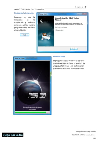 P ági n a |4
TRABAJO AUTONOMO DEL ESTUDIANTE
Finalizando la Instalación.

Podemos ver que la
instalación      se     ha
completado y podemos
empezar a utilizar nuestro
programa Gimp, hacemos
clic en el botón




                                  Abriendo Gimp

                                  El programa se está iniciando es por ello
                                  que indica el logo de Gimp, la versión 2.6 y
                                  una pequeña leyenda en la parte inferior
                                  que nos dice Buscando archivos de datos.




                                                                  Autor y Compilador: Diego Saavedra

                                                            NOMBRE DEL MANUAL: Instalación, Gi mp 2.6

                                                                                                2011
 