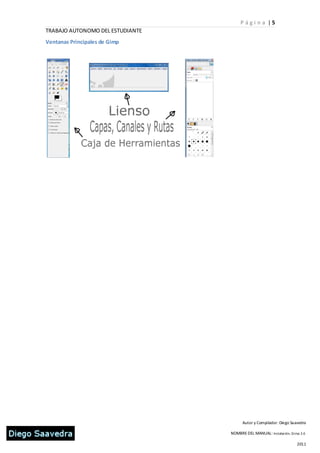 P ági n a |5
TRABAJO AUTONOMO DEL ESTUDIANTE
Ventanas Principales de Gimp




                                        Autor y Compilador: Diego Saavedra

                                  NOMBRE DEL MANUAL: Instalación, Gi mp 2.6

                                                                      2011
 