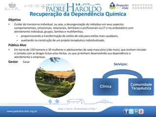 www.padreharoldo.org.br
Amar e Servir, Promovendo a Vida !
Recuperação da Dependência Química
Objetivo
• Cuidar do transtorno individual, ou seja, a desorganização do indivíduo em seus aspectos
comportamentais, emocionais, relacionais, familiares e profissionais na CT e no ambulatório com
atendimento individual, grupos, famílias e multifamílias;
– proporcionando a transformação de estilos de vida para estilos mais saudáveis,
– auxiliando na construção de um projeto terapêutico individualizado.
Público Alvo
• Em torno de 150 homens e 30 mulheres e adolescentes do sexo masculino (não mais), que tenham iniciado
o contato com as drogas lícitas e/ou ilícitas, ou que já tenham desenvolvido sua dependência e
atendimento a empresas.
Gestor Cesar
Serviços:
Clínica
Comunidade
Terapêutica
 