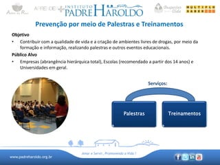 www.padreharoldo.org.br
Amar e Servir, Promovendo a Vida !
Prevenção por meio de Palestras e Treinamentos
Objetivo
• Contribuir com a qualidade de vida e a criação de ambientes livres de drogas, por meio da
formação e informação, realizando palestras e outros eventos educacionais.
Público Alvo
• Empresas (abrangência hierárquica total), Escolas (recomendado a partir dos 14 anos) e
Universidades em geral.
Serviços:
Palestras Treinamentos
 
