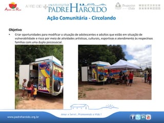 www.padreharoldo.org.br
Amar e Servir, Promovendo a Vida !
Ação Comunitária - Circolando
Objetivo
• Criar oportunidades para modificar a situação de adolescentes e adultos que estão em situação de
vulnerabilidade e risco por meio de atividades artísticas, culturais, esportivas e atendimento às respectivas
famílias com uma dupla psicossocial.
 