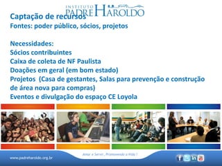 www.padreharoldo.org.br
Amar e Servir, Promovendo a Vida !
Captação de recursos
Fontes: poder público, sócios, projetos
Necessidades:
Sócios contribuintes
Caixa de coleta de NF Paulista
Doações em geral (em bom estado)
Projetos (Casa de gestantes, Salas para prevenção e construção
de área nova para compras)
Eventos e divulgação do espaço CE Loyola
 