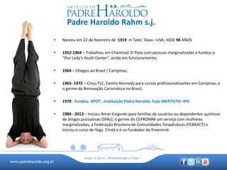 www.padreharoldo.org.br
Amar e Servir, Promovendo a Vida !
Padre Haroldo Rahm s.j.
• Nasceu em 22 de fevereiro de 1919 in Tyler, Texas –USA; HOJE 96 ANOS
• 1952-1964 – Trabalhou em Chamizal/ El Paso com pessoas marginalizadas e fundou o
“Our Lady’s Youth Center”, ainda em funcionamento;
• 1964 – Chegou ao Brasil / Campinas;
• 1965- 1972 – Criou TLC, Centro Kennedy para cursos profissionalizantes em Campinas, e
o germe da Renovação Carismática no Brasil;
• 1978 - Fundou APOT , Instituição Padre Haroldo hoje INSTITUTO- IPH
• 1984 - 2013 – Iniciou Amor-Exigente para famílias de usuários ou dependentes químicos
de drogas psicoativas (SPAs); o germe do CEPROMM um serviço com mulheres
marginalizadas, a Federação Brasileira de Comunidades Terapêuticas (FEBRACT) e
Iniciou o curso de Yoga Cristã e é co-fundador do Freemind.
 