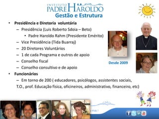 www.padreharoldo.org.br
Amar e Servir, Promovendo a Vida !
Gestão e Estrutura
• Presidência e Diretoria voluntária
– Presidência (Luis Roberto Sdoia – Beto)
• Padre Haroldo Rahm (Presidente Emérito)
– Vice Presidência (Tida Buarraj)
– 20 Diretores Voluntários
– 1 de cada Programa e outros de apoio
– Conselho fiscal
– Conselho consultivo e de apoio
• Funcionários
– Em torno de 200 ( educadores, psicólogos, assistentes sociais,
T.O., prof. Educação física, oficineiros, administrativo, financeiro, etc)
Desde 2009
 