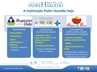 www.padreharoldo.org.br
Amar e Servir, Promovendo a Vida !
A Instituição Padre Haroldo hoje
RECUPERAÇÃO
. Comunidades
Terapêuticas :
. Clínica
. Atendimento a
empresas
Homens, mulheres
e famílias
PREVENÇÃO &
PROFISSIONALIZAÇÃO
. Atividades Sócio-
educativas: oficinas arte,
cultura, esporte e
cidadania
.Iniciação profissional
Crianças, adolescentes,
jovens e adultos
ACOLHIMENTO
INSTITUCIONAL E AÇÃO
COMUNITÁRIA ITINERANTE
. Casas de passagem
(adultos e adolescentes)
. Abrigo
. Ação comunitária no
trailer
Adolescentes e adultos em
situação de rua e crianças e
adolescentes no bairro
 