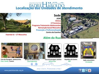 www.padreharoldo.org.br
Amar e Servir, Promovendo a Vida !
Localização das Unidades de atendimento
Sede
ADM
Clínica
CT Feminina
Programa Tratamento Adolescentes
Reinserção Social Masculina
Prevenção e Profissionalização
Centro de Eventos
Além da Rua
Fazenda SJ – CT Masculina
Casa de Passagem adolescentes
Casa Verde / centro
Abrigo de adolescentes
Casa Esperança
Casa de passagem adultos
Nossa Casa
Ação comunitária
Circolando
República de Jovens
REP
 