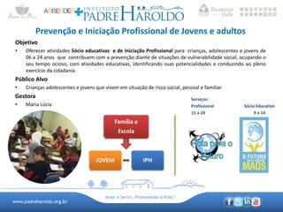 www.padreharoldo.org.br
Amar e Servir, Promovendo a Vida !
Prevenção e Iniciação Profissional de Jovens e adultos
Objetivo
• Oferecer atividades Sócio educativas e de Iniciação Profissional para crianças, adolescentes e jovens de
06 a 24 anos que contribuem com a prevenção diante de situações de vulnerabilidade social, ocupando o
seu tempo ocioso, com atividades educativas, identificando suas potencialidades e conduzindo ao pleno
exercício da cidadania.
Público Alvo
• Crianças adolescentes e jovens que vivem em situação de risco social, pessoal e familiar.
Gestora
• Maria Lúcia
Família e
Escola
IPHJOVEM
Serviços:
Profissional Sócio Educativo
15 a 24 9 a 14
 