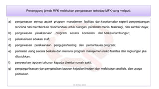 a) pengawasan semua aspek program manajemen fasilitas dan keselamatan seperti pengembangan
rencana dan memberikan rekomendasi untuk ruangan, peralatan medis, teknologi, dan sumber daya;
b) pengawasan pelaksanaan program secara konsisten dan berkesinambungan;
c) pelaksanaan edukasi staf;
d) pengawasan pelaksanaan pengujian/testing dan pemantauan program;
e) penilaian ulang secara berkala dan merevisi program manajemen risiko fasilitas dan lingkungan jika
dibutuhkan;
f) penyerahan laporan tahunan kepada direktur rumah sakit;
g) pengorganisasian dan pengelolaan laporan kejadian/insiden dan melakukan analisis, dan upaya
perbaikan.
19-20 Mei 2022
Penanggung jawab MFK melakukan pengawasan terhadap MFK yang meliputi:
 