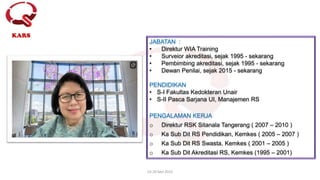 19-20 Mei 2022
KARS
JABATAN :
• Direktur WIA Training
• Surveior akreditasi, sejak 1995 - sekarang
• Pembimbing akreditasi, sejak 1995 - sekarang
• Dewan Penilai, sejak 2015 - sekarang
PENDIDIKAN
• S-I Fakultas Kedokteran Unair
• S-II Pasca Sarjana UI, Manajemen RS
PENGALAMAN KERJA
o Direktur RSK Sitanala Tangerang ( 2007 – 2010 )
o Ka Sub Dit RS Pendidikan, Kemkes ( 2005 – 2007 )
o Ka Sub Dit RS Swasta, Kemkes ( 2001 – 2005 )
o Ka Sub Dit Akreditasi RS, Kemkes (1995 – 2001)
 