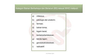 a) infeksius;
b) patologis dan anatomi;
c) farmasi;
d) bahan kimia;
e) logam berat;
f) kontainerbertekanan;
g) benda tajam;
h) genotoksik/sitotoksik;
i) radioaktif.
19-20 Mei 2022
Kategori Bahan Berbahaya dan Beracun (B3) sesuai WHO meliputi:
 