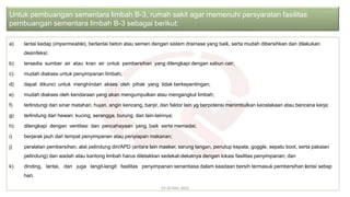 a) lantai kedap (impermeable), berlantai beton atau semen dengan sistem drainase yang baik, serta mudah dibersihkan dan dilakukan
desinfeksi;
b) tersedia sumber air atau kran air untuk pembersihan yang dilengkapi dengan sabun cair;
c) mudah diakses untuk penyimpanan limbah;
d) dapat dikunci untuk menghindari akses oleh pihak yang tidak berkepentingan;
e) mudah diakses oleh kendaraan yang akan mengumpulkan atau mengangkut limbah;
f) terlindungi dari sinar matahari, hujan, angin kencang, banjir, dan faktor lain yg berpotensi menimbulkan kecelakaan atau bencana kerja;
g) terlindung dari hewan: kucing, serangga, burung, dan lain-lainnya;
h) dilengkapi dengan ventilasi dan pencahayaan yang baik serta memadai;
i) berjarak jauh dari tempat penyimpanan atau penyiapan makanan;
j) peralatan pembersihan, alat pelindung diri/APD (antara lain masker, sarung tangan, penutup kepala, goggle, sepatu boot, serta pakaian
pelindung) dan wadah atau kantong limbah harus diletakkan sedekat-dekatnya dengan lokasi fasilitas penyimpanan; dan
k) dinding, lantai, dan juga langit-langit fasilitas penyimpanan senantiasa dalam keadaan bersih termasuk pembersihan lantai setiap
hari.
19-20 Mei 2022
Untuk pembuangan sementara limbah B-3, rumah sakit agar memenuhi persyaratan fasilitas
pembuangan sementara limbah B-3 sebagai berikut:
 