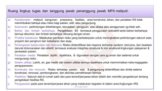 a) Keselamatan: meliputi bangunan, prasarana, fasilitas, area konstruksi, lahan, dan peralatan RS tidak
menimbulkan bahaya atau risiko bagi pasien, staf, atau pengunjung.
b) Keamanan: perlindungan drkehilangan, kerusakan, gangguan, atau akses atau penggunaan yg tidak sah.
c) Bahan dan limbah berbahaya: Pengelolaan B3 termasuk penggunaan radioaktif serta bahan berbahaya
lainnya dikontrol, dan limbah berbahaya dibuang dengan aman.
d) Proteksi kebakaran: Melakukan penilaian risiko yang berkelanjutan untuk meningkatkan perlindungan seluruh aset,
properti dan penghuni dari kebakaran dan asap.
e) Penanganan kedaruratan dan bencana: Risiko diidentifikasi dan respons terhadap epidemi, bencana, dan keadaan
darurat direncanakan dan efektif, termasuk evaluasi integritas struktural & non struktural lingkungan pelayanan &
perawatan pasien.
f) Peralatan medis: Peralatan dipilih, dipelihara, & digunakan dengan cara yg aman dan selamat untuk
mengurangi risiko.
g) Sistem utilitas: Listrik, air, gas medik dan sistem utilitas lainnya dipelihara untuk meminimalkan risiko kegagalan
pengoperasian.
h) Konstruksi dan renovasi: Risiko terhadap pasien, staf, & pengunjung diidentifikasi dan dinilai selama
konstruksi, renovasi, pembongkaran, dan aktivitas pemeliharaan lainnya.
i) Pelatihan: Seluruh staf di rumah sakit dan para tenant/penyewa lahan dilatih dan memiliki pengetahuan tentang
pengelolaan fasilitas RS.
j) Pengawasan pada para tenant/penyewa lahan yang melakukan kegiatan di dalam area lingkungan rRS.
19-20 Mei 2022
Ruang lingkup tugas dan tanggung jawab penanggung jawab MFK meliputi:
 