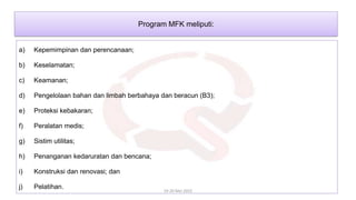 a) Kepemimpinan dan perencanaan;
b) Keselamatan;
c) Keamanan;
d) Pengelolaan bahan dan limbah berbahaya dan beracun (B3);
e) Proteksi kebakaran;
f) Peralatan medis;
g) Sistim utilitas;
h) Penanganan kedaruratan dan bencana;
i) Konstruksi dan renovasi; dan
j) Pelatihan.
19-20 Mei 2022
Program MFK meliputi:
 