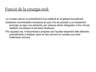 Funció de la cirurgia oral:
La cirurgia oral es un procediment d’ús habitual en el gabient bucodental.
Existeixen innombrables situacions en què s’ha de procedir a un tractament
quirúrgic, ja sigui una extracció, per extreure dents retingudes o fins i tot per
realitzar una biòpsia d’una lesió intrabucal.
Per aquesta raó, l’instrumental a preparar per l’auxiliar dependrà dels diferents
procediments a realitzar, però en tots cal tenir en compte una sèrie
d’elements comuns.
 
