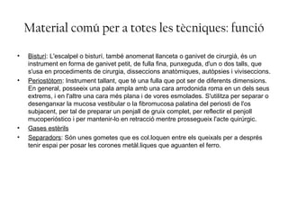 Material comú per a totes les tècniques: funció
• Bisturí: L'escalpel o bisturí, també anomenat llanceta o ganivet de cirurgià, és un
instrument en forma de ganivet petit, de fulla fina, punxeguda, d'un o dos talls, que
s'usa en procediments de cirurgia, disseccions anatòmiques, autòpsies i viviseccions.
• Periostòtom: Instrument tallant, que té una fulla que pot ser de diferents dimensions.
En general, posseeix una pala ampla amb una cara arrodonida roma en un dels seus
extrems, i en l'altre una cara més plana i de vores esmolades. S'utilitza per separar o
desenganxar la mucosa vestibular o la fibromucosa palatina del periosti de l'os
subjacent, per tal de preparar un penjall de gruix complet, per reflectir el penjoll
mucoperióstico i per mantenir-lo en retracció mentre prossegueix l'acte quirúrgic.
• Gases estèrils
• Separadors: Són unes gometes que es col.loquen entre els queixals per a després
tenir espai per posar les corones metàl.liques que aguanten el ferro.
 
