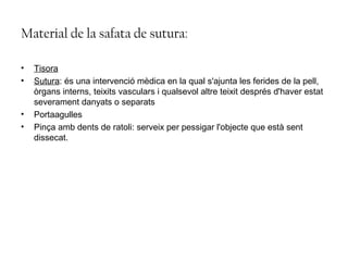 Material de la safata de sutura:
• Tisora
• Sutura: és una intervenció mèdica en la qual s'ajunta les ferides de la pell,
òrgans interns, teixits vasculars i qualsevol altre teixit després d'haver estat
severament danyats o separats
• Portaagulles
• Pinça amb dents de ratoli: serveix per pessigar l'objecte que està sent
dissecat.
 