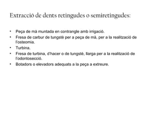 Extracció de dents retingudes o semiretingudes:
• Peça de mà muntada en contrangle amb irrigació.
• Fresa de carbur de tungstè per a peça de mà, per a la realització de
l’osteomia.
• Turbina.
• Fresa de turbina, d’hacer o de tungstè, llarga per a la realització de
l’odontosecció.
• Botadors o elevadors adequats a la peça a extreure.
 