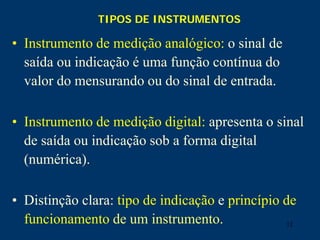 12
TIPOS DE INSTRUMENTOS
• Instrumento de medição analógico: o sinal de
saída ou indicação é uma função contínua do
valor do mensurando ou do sinal de entrada.
• Instrumento de medição digital: apresenta o sinal
de saída ou indicação sob a forma digital
(numérica).
• Distinção clara: tipo de indicação e princípio de
funcionamento de um instrumento.
 