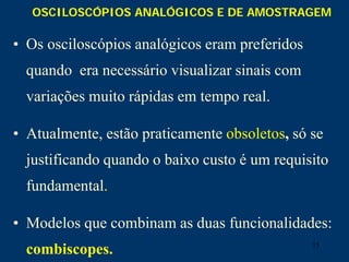 15
OSCILOSCÓPIOS ANALÓGICOS E DE AMOSTRAGEM
• Os osciloscópios analógicos eram preferidos
quando era necessário visualizar sinais com
variações muito rápidas em tempo real.
• Atualmente, estão praticamente obsoletos, só se
justificando quando o baixo custo é um requisito
fundamental.
• Modelos que combinam as duas funcionalidades:
combiscopes.
 