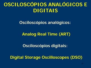 16
Osciloscópios analógicos:
Analog Real Time (ART)
Osciloscópios digitais:
Digital Storage Oscilloscopes (DSO)
OSCILOSCÓPIOS ANALÓGICOS E
DIGITAIS
 