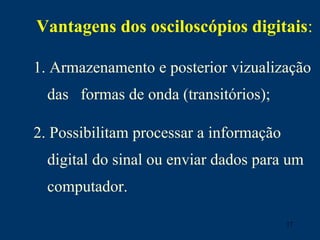 17
Vantagens dos osciloscópios digitais:
1. Armazenamento e posterior vizualização
das formas de onda (transitórios);
2. Possibilitam processar a informação
digital do sinal ou enviar dados para um
computador.
 