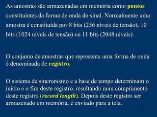 20
As amostras são armazenadas em memória como pontos
constituintes da forma de onda do sinal. Normalmente uma
amostra é constituída por 8 bits (256 níveis de tensão), 10
bits (1024 níveis de tensão) ou 11 bits (2048 níveis).
O conjunto de amostras que representa uma forma de onda
é denominada de registro.
O sistema de sincronismo e a base de tempo determinam o
início e o fim deste registro, resultando num comprimento
deste registro (record length). Depois deste registro ser
armazenado em memória, é enviado para a tela.
 