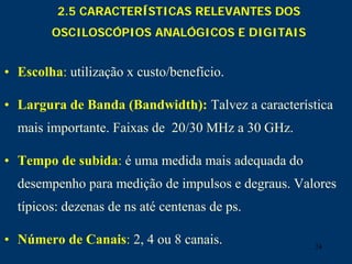 24
2.5 CARACTERÍSTICAS RELEVANTES DOS
OSCILOSCÓPIOS ANALÓGICOS E DIGITAIS
• Escolha: utilização x custo/benefício.
• Largura de Banda (Bandwidth): Talvez a característica
mais importante. Faixas de 20/30 MHz a 30 GHz.
• Tempo de subida: é uma medida mais adequada do
desempenho para medição de impulsos e degraus. Valores
típicos: dezenas de ns até centenas de ps.
• Número de Canais: 2, 4 ou 8 canais.
 