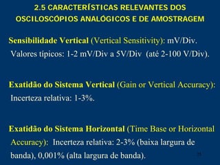 25
2.5 CARACTERÍSTICAS RELEVANTES DOS
OSCILOSCÓPIOS ANALÓGICOS E DE AMOSTRAGEM
Sensibilidade Vertical (Vertical Sensitivity): mV/Div.
Valores típicos: 1-2 mV/Div a 5V/Div (até 2-100 V/Div).
Exatidão do Sistema Vertical (Gain or Vertical Accuracy):
Incerteza relativa: 1-3%.
Exatidão do Sistema Horizontal (Time Base or Horizontal
Accuracy): Incerteza relativa: 2-3% (baixa largura de
banda), 0,001% (alta largura de banda).
 