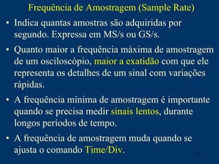 27
Frequência de Amostragem (Sample Rate)
• Indica quantas amostras são adquiridas por
segundo. Expressa em MS/s ou GS/s.
• Quanto maior a frequência máxima de amostragem
de um osciloscópio, maior a exatidão com que ele
representa os detalhes de um sinal com variações
rápidas.
• A frequência mínima de amostragem é importante
quando se precisa medir sinais lentos, durante
longos períodos de tempo.
• A frequência de amostragem muda quando se
ajusta o comando Time/Div.
 