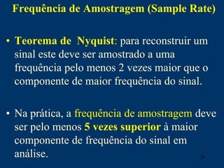 28
Frequência de Amostragem (Sample Rate)
• Teorema de Nyquist: para reconstruir um
sinal este deve ser amostrado a uma
frequência pelo menos 2 vezes maior que o
componente de maior frequência do sinal.
• Na prática, a frequência de amostragem deve
ser pelo menos 5 vezes superior à maior
componente de frequência do sinal em
análise.
 