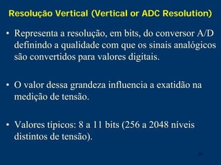 29
Resolução Vertical (Vertical or ADC Resolution)
• Representa a resolução, em bits, do conversor A/D
definindo a qualidade com que os sinais analógicos
são convertidos para valores digitais.
• O valor dessa grandeza influencia a exatidão na
medição de tensão.
• Valores típicos: 8 a 11 bits (256 a 2048 níveis
distintos de tensão).
 
