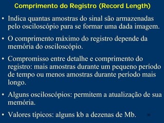 30
Comprimento do Registro (Record Length)
• Indica quantas amostras do sinal são armazenadas
pelo osciloscópio para se formar uma dada imagem.
• O comprimento máximo do registro depende da
memória do osciloscópio.
• Compromisso entre detalhe e comprimento do
registro: mais amostras durante um pequeno período
de tempo ou menos amostras durante período mais
longo.
• Alguns osciloscópios: permitem a atualização de sua
memória.
• Valores típicos: alguns kb a dezenas de Mb.
 