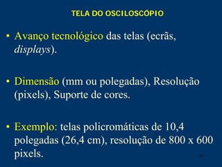31
TELA DO OSCILOSCÓPIO
• Avanço tecnológico das telas (ecrãs,
displays).
• Dimensão (mm ou polegadas), Resolução
(pixels), Suporte de cores.
• Exemplo: telas policromáticas de 10,4
polegadas (26,4 cm), resolução de 800 x 600
pixels.
 
