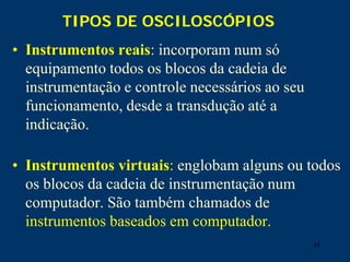 41
TIPOS DE OSCILOSCÓPIOS
• Instrumentos reais: incorporam num só
equipamento todos os blocos da cadeia de
instrumentação e controle necessários ao seu
funcionamento, desde a transdução até a
indicação.
• Instrumentos virtuais: englobam alguns ou todos
os blocos da cadeia de instrumentação num
computador. São também chamados de
instrumentos baseados em computador.
 