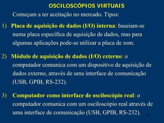 42
OSCILOSCÓPIOS VIRTUAIS
Começam a ter aceitação no mercado. Tipos:
1) Placa de aquisição de dados (I/O) interna: baseiam-se
numa placa específica de aquisição de dados, mas para
algumas aplicações pode-se utilizar a placa de som.
2) Módulo de aquisição de dados (I/O) externo: o
computador comunica com um dispositivo de aquisição de
dados externo, através de uma interface de comunicação
(USB, GPIB, RS-232).
3) Computador como interface de osciloscópio real: o
computador comunica com um osciloscópio real através de
uma interface de comunicação (USB, GPIB, RS-232).
 