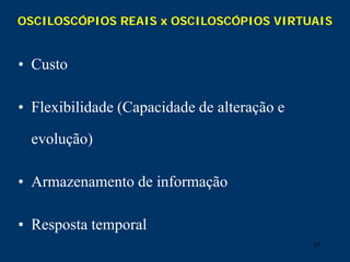 45
OSCILOSCÓPIOS REAIS x OSCILOSCÓPIOS VIRTUAIS
• Custo
• Flexibilidade (Capacidade de alteração e
evolução)
• Armazenamento de informação
• Resposta temporal
 