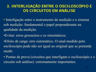 46
3. INTERLIGAÇÃO ENTRE O OSCILOSCÓPIO E
OS CIRCUITOS EM ANÁLISE
• Interligação entre o instrumento de medição e o sistema
sob medição: fundamental e papel preponderante na
qualidade da medição.
•Evitar: erros grosseiros e os sistemáticos.
•Efeito de carga: erro sistemático. O sinal medido pelo
osciloscópio pode não ser igual ao original que se pretende
medir.
• Pontas de prova (circuitos que interligam o osciloscópio e o
circuito sob análise): extremamente importantes.
 