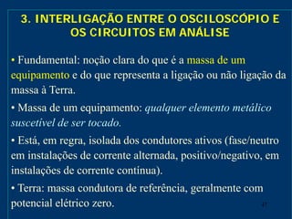 47
3. INTERLIGAÇÃO ENTRE O OSCILOSCÓPIO E
OS CIRCUITOS EM ANÁLISE
• Fundamental: noção clara do que é a massa de um
equipamento e do que representa a ligação ou não ligação da
massa à Terra.
• Massa de um equipamento: qualquer elemento metálico
suscetível de ser tocado.
• Está, em regra, isolada dos condutores ativos (fase/neutro
em instalações de corrente alternada, positivo/negativo, em
instalações de corrente contínua).
• Terra: massa condutora de referência, geralmente com
potencial elétrico zero.
 