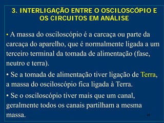 48
3. INTERLIGAÇÃO ENTRE O OSCILOSCÓPIO E
OS CIRCUITOS EM ANÁLISE
• A massa do osciloscópio é a carcaça ou parte da
carcaça do aparelho, que é normalmente ligada a um
terceiro terminal da tomada de alimentação (fase,
neutro e terra).
• Se a tomada de alimentação tiver ligação de Terra,
a massa do osciloscópio fica ligada à Terra.
• Se o osciloscópio tiver mais que um canal,
geralmente todos os canais partilham a mesma
massa.
 