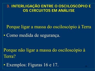 50
3. INTERLIGAÇÃO ENTRE O OSCILOSCÓPIO E
OS CIRCUITOS EM ANÁLISE
Porque ligar a massa do osciloscópio à Terra
• Como medida de segurança.
Porque não ligar a massa do osciloscópio à
Terra?
• Exemplos: Figuras 16 e 17.
 