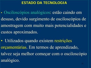 53
ESTADO DA TECNOLOGIA
• Osciloscópios analógicos: estão caindo em
desuso, devido surgimento de osciloscópios de
amostragem com muito mais potencialidades e
custos aproximados.
• Utilizados quando existem restrições
orçamentárias. Em termos de aprendizado,
talvez seja melhor começar com o osciloscópio
analógico.
 