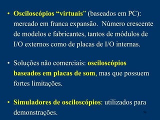 56
• Osciloscópios “virtuais” (baseados em PC):
mercado em franca expansão. Número crescente
de modelos e fabricantes, tantos de módulos de
I/O externos como de placas de I/O internas.
• Soluções não comerciais: osciloscópios
baseados em placas de som, mas que possuem
fortes limitações.
• Simuladores de osciloscópios: utilizados para
demonstrações.
 